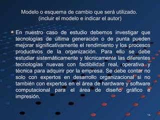 1414
Modelo o esquema de cambio que será utilizado.
(incluir el modelo e indicar el autor)
En nuestro caso de estudio debemos investigar que
tecnologías de última generación o de punta pueden
mejorar significativamente el rendimiento y los procesos
productivos de la organización. Para ello se debe
estudiar sistemáticamente y técnicamente las diferentes
tecnologías nuevas con factibilidad real, operativa y
técnica para adquirir por la empresa. Se debe contar no
solo con expertos en desarrollo organizacional si no
también con expertos en el área de hardware y software
computacional para el área de diseño gráfico e
impresión.
 