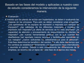 1717
Basado en las fases del modelo y aplicadas a nuestro caso
de estudio consideramos la intervención de la siguiente
manera.
Evaluación:
A medida que los planes de acción son implantados, se deben ir evaluando las
mejoras en los procesos. Para esto se deben considerar unas preguntas.
¿los operadores de los equipos de impresión a mejorado sus tiempos de
impresión? ¿las calidades de los diferentes materiales y modelos de
impresión han mejorado?¿la oferta de servicios se ha visto ampliada? ¿la
capacidad de atención y procesamiento de requerimientos de clientes ha
mejorado? ¿las nuevas herramientas gráficas con la que cuentan los
diseñadores han aportado nuevos recursos y factibilidades operativas en
sus trabajos? ¿fueron suficientes los adiestramientos para el personal?.
Esta fase determina los beneficios del cambio. Por ello debe dar tiempo que
los cambios se establezcan firmemente y la organización haya internalizado
y asumido el cambio. Debido a esto considerando las dimensiones de la
empresa, se recomienda un lapso den esta fase de al menos dos meses.
 