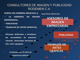 SOMOS UNA EMPRESA DEDICADA A:SOMOS UNA EMPRESA DEDICADA A:
 LA ASESORIA DE IMAGENLA ASESORIA DE IMAGEN
EMPRESARIAL.EMPRESARIAL.
PUBLICIDAD.PUBLICIDAD.
TRABAJOS DE ARTES GRÀFICAS.TRABAJOS DE ARTES GRÀFICAS.
Contamos con 10 años deContamos con 10 años de
experiencia laboral.experiencia laboral.
ASESORES DE
IMAGEN
EMPRESARIAL
TRABAJOS DE
ARTES
GRAFICAS.
NUESTROS SERVICIOS:NUESTROS SERVICIOS:
Estamos dedicados a satisfacerEstamos dedicados a satisfacer
las necesidades de nuestroslas necesidades de nuestros
clientes, ofreciendo servicios declientes, ofreciendo servicios de
alto valor agregado.alto valor agregado.
CONSULTORES DE IMAGEN Y PUBLICIDADCONSULTORES DE IMAGEN Y PUBLICIDAD
RODEMEN C.ARODEMEN C.A
 