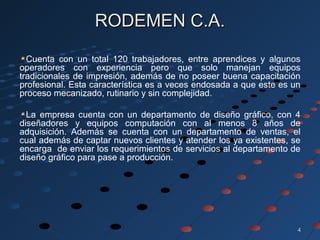 44
RODEMEN C.A.RODEMEN C.A.
Cuenta con un total 120 trabajadores, entre aprendices y algunos
operadores con experiencia pero que solo manejan equipos
tradicionales de impresión, además de no poseer buena capacitación
profesional. Esta característica es a veces endosada a que este es un
proceso mecanizado, rutinario y sin complejidad.
La empresa cuenta con un departamento de diseño gráfico, con 4
diseñadores y equipos computación con al menos 8 años de
adquisición. Además se cuenta con un departamento de ventas, el
cual además de captar nuevos clientes y atender los ya existentes, se
encarga de enviar los requerimientos de servicios al departamento de
diseño gráfico para pase a producción.
 