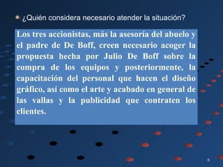 66
¿Quién considera necesario atender la situación?
Los tres accionistas, más la asesoría del abuelo y
el padre de De Boff, creen necesario acoger la
propuesta hecha por Julio De Boff sobre la
compra de los equipos y posteriormente, la
capacitación del personal que hacen el diseño
gráfico, así como el arte y acabado en general de
las vallas y la publicidad que contraten los
clientes.
 