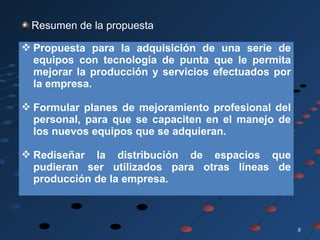 88
Resumen de la propuesta
 Propuesta para la adquisición de una serie de
equipos con tecnología de punta que le permita
mejorar la producción y servicios efectuados por
la empresa.
 Formular planes de mejoramiento profesional del
personal, para que se capaciten en el manejo de
los nuevos equipos que se adquieran.
 Rediseñar la distribución de espacios que
pudieran ser utilizados para otras líneas de
producción de la empresa.
 