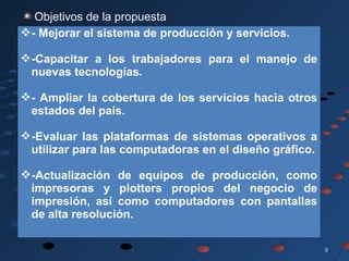 99
Objetivos de la propuesta
- Mejorar el sistema de producción y servicios.
-Capacitar a los trabajadores para el manejo de
nuevas tecnologías.
- Ampliar la cobertura de los servicios hacia otros
estados del país.
-Evaluar las plataformas de sistemas operativos a
utilizar para las computadoras en el diseño gráfico.
-Actualización de equipos de producción, como
impresoras y plotters propios del negocio de
impresión, así como computadores con pantallas
de alta resolución.
 