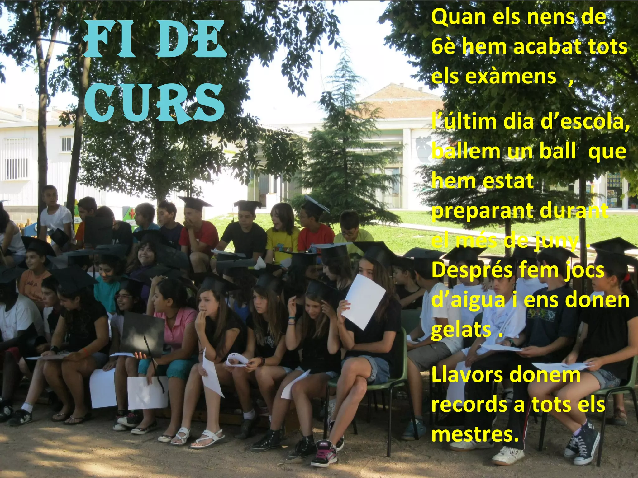 Quan els nens de
FI De   6è hem acabat tots
        els exàmens ,
CUrs    l’últim dia d’escola,
        ballem un ball que
        hem estat
        preparant durant
        el més de juny .
        Després fem jocs
        d’aigua i ens donen
        gelats .
        Llavors donem
        records a tots els
        mestres.
 