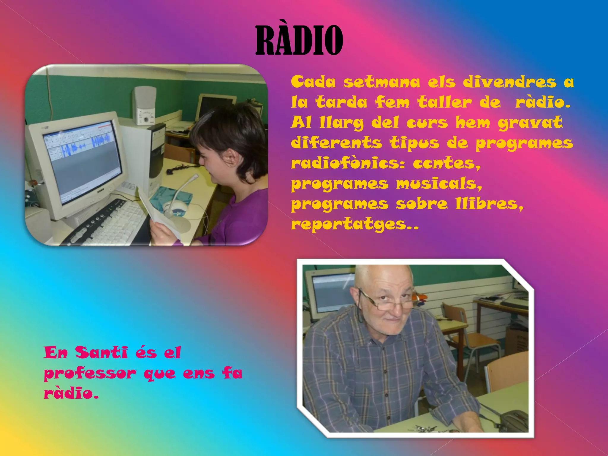 RÀDIO
                         Cada setmana els divendres a
                         la tarda fem taller de ràdio.
                         Al llarg del curs hem gravat
                         diferents tipus de programes
                         radiofònics: ccntes,
                         programes musicals,
                         programes sobre llibres,
                         reportatges..




En Santi és el
professor que ens fa
ràdio.
 