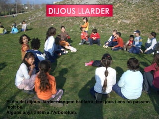 DIJOUS LLARDER




El dia del dijous llarder mengem botifarra, fem jocs i ens ho passem
molt bé.
Alguns anys anem a l’Arboretum.
 