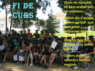Quan els nens de
FI De   6è hem acabat tots
        els exàmens ,
CUrs    l’últim dia d’escola,
        ballem un ball que
        hem estat
        preparant durant
        el més de juny .
        Després fem jocs
        d’aigua i ens donen
        gelats .
        Llavors donem
        records a tots els
        mestres.
 
