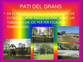 PATI DEL GRANS
• EN EL PATI DELS GRANS HI HA TRES PISTES DE
  FUTBOL, QUATRE TAULES DE PING-PONG, UN
  TOBOGAN I UN JOC PER FER ESCALADA I
  TOMBARELLES.
 