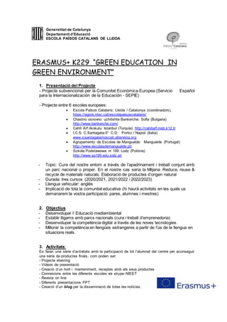 21
Generalitat de Catalunya
Departament d’Educació
ESCOLA PAÏSOS CATALANS DE LLEIDA
ERASMUS+ K229 “GREEN EDUCATION IN
GREEN ENVIRONMENT”
1. Presentació del Projecte
- Projecte subvencionat per la Comunitat Econòmica Europea (Servicio Español
para la Internacionalización de la Educación - SEPIE)
- Projecte entre 6 escoles europees:
 Escola Països Catalans: Lleida / Catalunya (coordinadors),
https://agora.xtec.cat/escolapaisoscatalans/
 Chastno osnovno uchilishte Bankerche: Sofia (Bulgaria)
http://www.bankerche.com/
 Cahit Arf ilkokulu: Istanbul (Turquía) http://cahitarf.meb.k12.tr
 I.C.S. C.Santagata-5° C.D.: Portici / Napoli (Italia)
www.icsantagatamoscati.altervista.org
 Agrupamento de Escolas de Mangualde: Mangualde (Portugal)
http://www.escolasdemangualde.pt/
 Szkoła Podstawowa nr 199: Lodz (Polònia)
http://www.sp199.edu.lodz.pl/
- Topic: Cura del nostre entorn a través de l’apadrinament i treball conjunt amb
un parc nacional o proper. En el nostre cas seria la Mitjana. Reduce, reuse &
recycle de materials naturals. Elaboració de productes d’origen natural
- Durada: tres cursos (2020/2021, 2021/2022 i 2022/2023)
- Llengua vehicular: anglès
- Implicació de tota la comunitat educativa (hi haurà activitats en les quals us
demanarem la vostra participació: pares, alumnes i mestres)
2. Objectius
- Desenvolupar l’ Educació mediambiental
- Establir lligams amb parcs nacionals (cura i treball d’emprenedoria)
- Desenvolupar la competència digital a través de les noves tecnologies.
- Millorar la competència en llengües estrangeres a partir de l’ús de la llengua en
situacions reals.
3. Activitats:
Es faran una sèrie d’activitats amb la participació de tot l’alumnat del centre per aconseguir
una sèrie de productes finals, com poden ser:
- Projecte etwining
- Vídeos de presentació
- Creació d’un hort i manteniment, receptes amb els seus productes
- Connexions entre les diferents escoles via skype /MEET
- Revista on line
- Diferents presentacions PPT
- Creació d’un blog per la disseminació de totes les notícies.
 