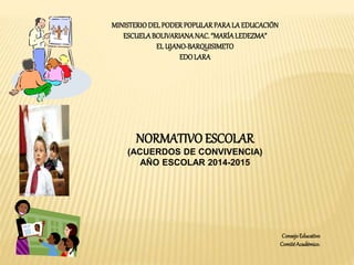 MINISTERIO DEL PODER POPULAR PARA LA EDUCACIÓN 
ESCUELA BOLIVARIANA NAC. “MARÍA LEDEZMA” 
EL UJANO-BARQUISIMETO 
EDO LARA 
NORMATIVO ESCOLAR 
(ACUERDOS DE CONVIVENCIA) 
AÑO ESCOLAR 2014-2015 
Consejo Educativo 
Comité Académico. 
 