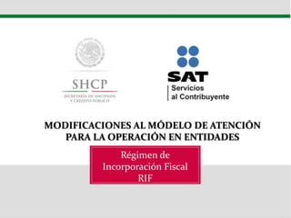 Régimen de
Incorporación Fiscal
RIF
MODIFICACIONES AL MÓDELO DE ATENCIÓN
PARA LA OPERACIÓN EN ENTIDADES
 