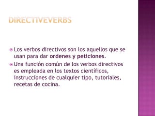 DirectiveverbsLos verbos directivos son los aquellos que se usan para dar ordenes y peticiones.Una función común de los verbos directivos es empleada en los textos científicos, instrucciones de cualquier tipo, tutoriales, recetas de cocina.