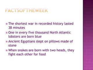 FactsoftheweekThe shortest war in recorded history lasted 38 minutesOne in every five thousand North Atlantic lobsters are born blueAncient Egyptians slept on pillows made of stoneWhen snakes are born with two heads, they fight each other for food
