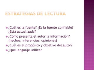 estRATEGIAS DE LECTURA¿Cuál es la fuente? ¿Es la fuente confiable? ¿Está actualizada?¿Cómo presenta el autor la información? (hechos, inferencias, opiniones)¿Cuál es el propósito y objetivo del autor?¿Qué lenguaje utiliza?