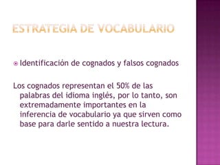 Estrategia de vocabularioIdentificación de cognados y falsos cognadosLos cognados representan el 50% de las palabras del idioma inglés, por lo tanto, son extremadamente importantes en la inferencia de vocabulario ya que sirven como base para darle sentido a nuestra lectura.