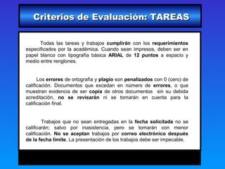Criterios de Evaluación: TAREAS

      Todas las tareas y trabajos cumplirán con los requerimientos
especificados por la académica. Cuando sean impresos, deben ser en
papel blanco con tipografía básica ARIAL de 12 puntos a espacio y
medio entre renglones.


      Los errores de ortografía y plagio son penalizados con 0 (cero) de
calificación. Documentos que excedan en número de errores, o que
muestran evidencia de ser copia de otros documentos sin su debida
acreditación, no se revisarán ni se tomarán en cuenta para la
calificación final.


        Trabajos que no sean entregadas en la fecha solicitada no se
calificarán; salvo por inasistencia, pero se tomarán con menor
calificación. No se aceptan trabajos por correo electrónico después
de la fecha límite. La presentación de los trabajos debe ser impecable.
 