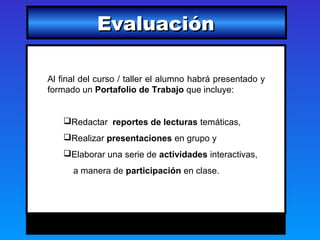 Evaluación

Al final del curso / taller el alumno habrá presentado y
formado un Portafolio de Trabajo que incluye:


    Redactar reportes de lecturas temáticas,
    Realizar presentaciones en grupo y
    Elaborar una serie de actividades interactivas,
      a manera de participación en clase.
 
