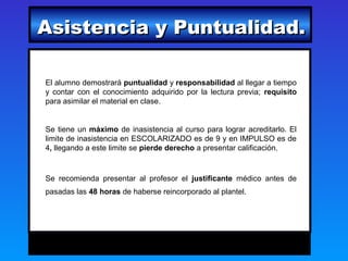 Asistencia y Puntualidad.

El alumno demostrará puntualidad y responsabilidad al llegar a tiempo
y contar con el conocimiento adquirido por la lectura previa; requisito
para asimilar el material en clase.


Se tiene un máximo de inasistencia al curso para lograr acreditarlo. El
limite de inasistencia en ESCOLARIZADO es de 9 y en IMPULSO es de
4, llegando a este limite se pierde derecho a presentar calificación.


Se recomienda presentar al profesor el justificante médico antes de
pasadas las 48 horas de haberse reincorporado al plantel.
 