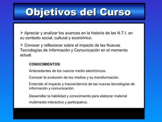 Objetivos del Curso
 Apreciar y analizar los avances en la historia de las N.T.I. en
su contexto social, cultural y económico.
 Conocer y reflexionar sobre el impacto de las Nuevas
Tecnologías de Información y Comunicación en el momento
actual.

     CONOCIMIENTOS:
     Antecedentes de los nuevos medio electrónicos.
     Conocer la evolución de los medios y su transformación.
     Entender el impacto y trascendencia de las nuevas tecnologías de
     información y comunicación.

     Desarrollar la habilidad y conocimiento para elaborar material
     multimedia interactivo y participativo.
 