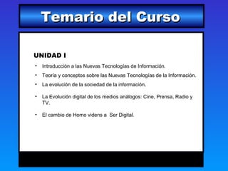 Temario del Curso

UNIDAD I
•   Introducción a las Nuevas Tecnologías de Información.
•   Teoría y conceptos sobre las Nuevas Tecnologías de la Información.
•   La evolución de la sociedad de la información.

•   La Evolución digital de los medios análogos: Cine, Prensa, Radio y
    TV.

•   El cambio de Homo videns a Ser Digital.
 