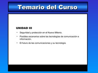 Temario del Curso


UNIDAD III
•   Seguridad y protección en el Nuevo Milenio.
•   Posibles escenarios sobre las tecnologías de comunicación e
    información.
•   El futuro de las comunicaciones y su tecnología.
 
