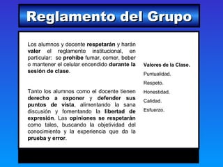 Reglamento del Grupo
Los alumnos y docente respetarán y harán
valer el reglamento institucional, en
particular: se prohíbe fumar, comer, beber
o mantener el celular encendido durante la   Valores de la Clase.
sesión de clase.                             Puntualidad.
                                             Respeto.
Tanto los alumnos como el docente tienen     Honestidad.
derecho a exponer y defender sus             Calidad.
puntos de vista, alimentando la sana
discusión y fomentando la libertad de        Esfuerzo.
expresión. Las opiniones se respetarán
como tales, buscando la objetividad del
conocimiento y la experiencia que da la
prueba y error.
 