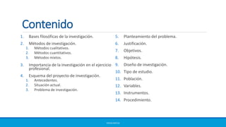 Contenido
1. Bases filosóficas de la investigación.
2. Métodos de investigación.
1. Métodos cualitativos.
2. Métodos cuantitativos.
3. Métodos mixtos.
3. Importancia de la investigación en el ejercicio
profesional.
4. Esquema del proyecto de investigación.
1. Antecedentes.
2. Situación actual.
3. Problema de investigación.
5. Planteamiento del problema.
6. Justificación.
7. Objetivos.
8. Hipótesis.
9. Diseño de investigación.
10. Tipo de estudio.
11. Población.
12. Variables.
13. Instrumentos.
14. Procedimiento.
ERICKA MATUS
 