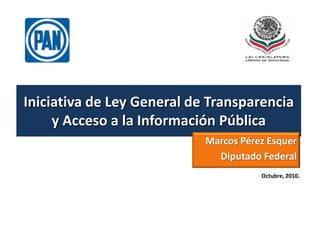 Iniciativa de Ley General de Transparencia y Acceso a la Información Pública Marcos Pérez Esquer Diputado Federal  Octubre, 2010. 