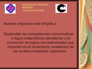 NUEVAS POLÍTICAS DE INGRESO:  Su proyección social Nuestra propuesta está dirigida a:  Desarrollar las competencias comunicativas y lógico-matemáticas atendiendo a la promoción de logros procedimentales que impacten en el rendimiento académico de los niveles inmediatos superiores.   
