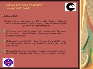 CONCLUSIÓN Si el problema del ingreso a la Universidad implica el desafío de aprender desde las diferencias y poder enseñar desde lo público, es imprescindible,   Fomentar  procesos de interacción que permitan favorecer la relación con el Nivel Medio, sin resignar niveles de calidad académica. Reflexionar y analizar las dimensiones y las variables que intervienen en la selección y diseño de estrategias para la articulación. Desarrollar algunas estrategias para la articulación con el Nivel Medio considerando dichas dimensiones y variables.   NUEVAS POLÍTICAS DE INGRESO: Su u proyección social 