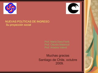 NUEVAS POLÍTICAS DE INGRESO:  Su proyección social Muchas gracias Santiago de Chile, octubre 2009. Prof. María Dora Fioriti Prof. Claudia Malamud Prof. Ariadna Valenti 