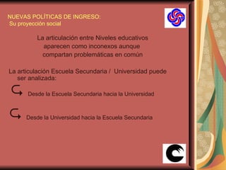 NUEVAS POLÍTICAS DE INGRESO:  Su proyección social La articulación entre Niveles educativos aparecen como inconexos aunque  compartan problemáticas en común La articulación Escuela Secundaria /  Universidad puede ser analizada:     Desde la Escuela Secundaria hacia la Universidad      Desde la Universidad hacia la Escuela Secundaria 