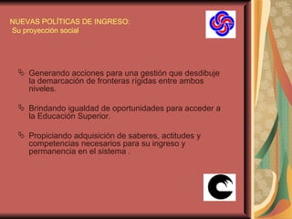 NUEVAS POLÍTICAS DE INGRESO:  Su proyección social Generando acciones para una gestión que desdibuje la demarcación de fronteras rígidas entre ambos niveles.  Brindando igualdad de oportunidades para acceder a la Educación Superior. Propiciando adquisición de saberes, actitudes y competencias necesarios para su ingreso y permanencia en el sistema . 