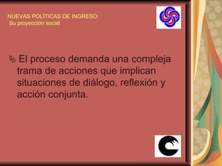 NUEVAS POLÍTICAS DE INGRESO:  Su proyección social    El proceso demanda una compleja trama de acciones que implican situaciones de diálogo, reflexión y acción conjunta .  