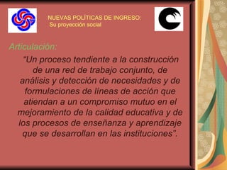 NUEVAS POLÍTICAS DE INGRESO:  Su proyección social Articulación: “ Un proceso tendiente a la construcción de una red de trabajo conjunto, de análisis y detección de necesidades y de formulaciones de líneas de acción que atiendan a un compromiso mutuo en el mejoramiento de la calidad educativa y de los procesos de enseñanza y aprendizaje que se desarrollan en las instituciones”. 
