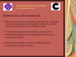 NUEVAS POLÍTICAS DE INGRESO:  Su proyección social Sistema de curso presencial:    Permite a los alumnos ir superando viejas falencias, hasta este momento concebidas como insalvables, sobre todo por ellos mismos y posicionadas por su formación previa.    El alumno en contacto con sus tutores y pares tienen la  posibilidad de adjudicarle a su aprendizaje un sentido que  supere el de “aprobar” .    Deja de ser la situación en la que el docente deposita  conocimientos y luego los evalúa.  