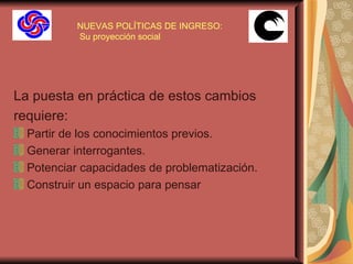 NUEVAS POLÍTICAS DE INGRESO:  Su proyección social La puesta en práctica de estos cambios requiere: Partir de los conocimientos previos. Generar interrogantes. Potenciar capacidades de problematización. Construir un espacio para pensar   