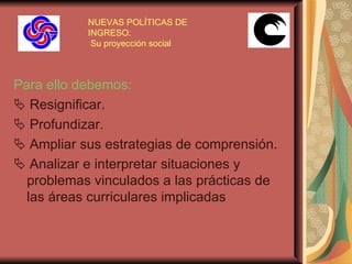 NUEVAS POLÍTICAS DE INGRESO:  Su proyección social Para ello debemos:    Resignificar.    Profundizar.    Ampliar sus estrategias de comprensión.    Analizar e interpretar situaciones y problemas vinculados a las prácticas de las áreas curriculares implicadas   
