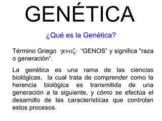 GENÉTICA
¿Qué es la Genética?
Término Griego γενοζ: “GENOS” y significa "raza
o generación“.
La genética es una rama de las ciencias
biológicas, la cual trata de comprender como la
herencia biológica es transmitida de una
generación a la siguiente, y cómo se efectúa el
desarrollo de las características que controlan
estos procesos.
 
