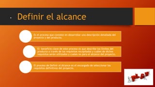 . Definir el alcance
Es el proceso que consiste en desarrollar una descripción detallada del
proyecto y del producto.
El beneficio clave de este proceso es que describe los límites del
producto a través de los requisitos recopilados y cuáles de dichos
requisitos serán utilizados y cuales no para el alcance del proyecto.
El proceso de Definir el Alcance es el encargado de seleccionar los
requisitos definitivos del proyecto.
 