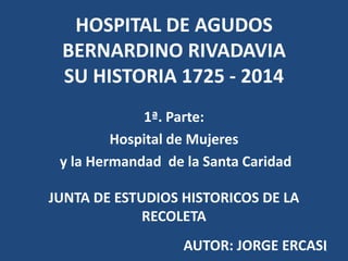 HOSPITAL DE AGUDOS
BERNARDINO RIVADAVIA
SU HISTORIA 1725 - 2014
1ª. Parte:
Hospital de Mujeres
y la Hermandad de la Santa Caridad
JUNTA DE ESTUDIOS HISTORICOS DE LA
RECOLETA
AUTOR: JORGE ERCASI1
 