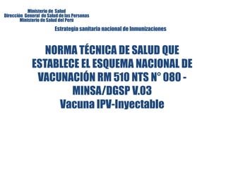 Ministerio de Salud 
Dirección General de Salud de las Personas 
Ministerio de Salud del Perú 
Estrategia sanitaria nacional de Inmunizaciones 
NORMA TÉCNICA DE SALUD QUE 
ESTABLECE EL ESQUEMA NACIONAL DE 
VACUNACIÓN RM 510 NTS N° 080 - 
MINSA/DGSP V.03 
Vacuna IPV-Inyectable 
 