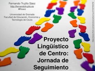 Proyecto
Lingüístico
de Centro:
Jornada de
Seguimiento
https://www.ﬂickr.com/photos/carbonnyc/3150765076/
Fernando Trujillo Sáez
http://fernandotrujillo.es
@ftsaez
Universidad de Granada
Facultad de Educación, Economía y
Tecnología de Ceuta
 