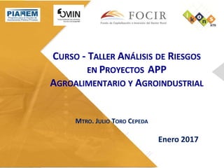 CURSO - TALLER ANÁLISIS DE RIESGOS
EN PROYECTOS APP
AGROALIMENTARIO Y AGROINDUSTRIAL
MTRO. JULIO TORO CEPEDA
Enero 2017
 
