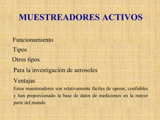 MUESTREADORES ACTIVOS 
FuncionamientoEstos equipos requieren energía eléctrica para bombear el aire amuestrear a través de un medio de colección físico o químico. TiposLosmuestreadoresactivos más utilizados actualmente son losburbujeadores acidimétricospara SO2, el método de filtración para PST de la OECD y el métodogravimétricode Altos Volúmenes (HighVol.) para partículas totales y fracción respirable de la EPA. Otros tiposTambién existen técnicas de muestreos activos disponibles para la mayoría de los contaminantes gaseosos, como el método de Gries- Saltzmanpara NO2y el método NBKI (Neutral BufferedPotassiumIodide, Solución amortiguadora neutra de yoduro de potasio) para O3, sin embargo la mayoría de estas técnicas han sido reemplazadaspor analizadores automáticos. Para la investigación de aerosolesEn especial los aerosoles secundarios, y gases ácidos se están usando filtros empacados y sistemas “Denuder”.VentajasEstos muestreadores son relativamente fáciles de operar, confiables y han proporcionado la base de datos de mediciones en la mayor parte del mundo.  