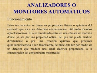 ANALIZADORES O MONITORES AUTOMÁTICOS 
Funcionamiento 
Estos instrumentos se basan en propiedades físicas o químicas del elemento que va a ser detectado continuamente, utilizando métodos optoelectrónicos. El aire muestreado entra en una cámara de reacción donde, ya sea por una propiedad óptica del gas que pueda medirse directamente o por una reacción química que produzca quimiluminiscenciao luz fluorescente, se mide esta luz por medio de un detector que produce una señal eléctrica proporcional a la concentración del contaminante muestreado.  