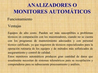 ANALIZADORES O MONITORES AUTOMÁTICOS 
Funcionamiento 
Ventajas 
Equipos de alto costo. Pueden ser más susceptibles a problemas técnicos en comparación con los muestreadores, cuando no se cuenta con los programas de mantenimiento adecuados y con personal técnico calificado, ya que requieren de técnicos especializados para la operación rutinaria de los equipos y de métodos más sofisticadosde aseguramiento y control de calidad. 
Estos monitores automáticos producen gran cantidad de datos que usualmente necesitan de sistemas telemétricos para su recopilación y computadoras para su subsecuenteprocesamiento y análisis.  