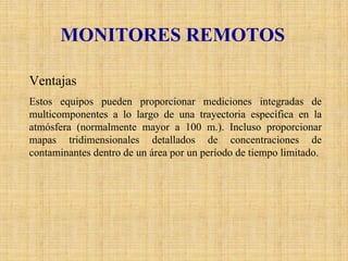 MONITORES REMOTOS 
Ventajas 
Estos equipos pueden proporcionar mediciones integradas de multicomponentesa lo largo de una trayectoria específica en la atmósfera (normalmente mayor a 100 m.). Incluso proporcionar mapas tridimensionales detallados de concentraciones de contaminantes dentro de un área por un período de tiempo limitado.  