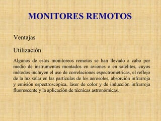 MONITORES REMOTOS 
Ventajas 
Utilización 
Algunos de estos monitoreos remotos se han llevado a cabo por medio de instrumentos montados en aviones o en satélites, cuyos métodos incluyen el uso de correlaciones espectrométricas, el reflejo de la luz solar en las partículas de los aerosoles, absorción infrarroja y emisión espectroscópica, láser de color y de inducción infrarroja fluorescente y la aplicación de técnicas astronómicas.  