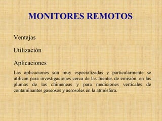 MONITORES REMOTOS 
VentajasEstos equipos pueden proporcionar mediciones integradas de multicomponentesa lo largo de una trayectoria específica en la atmósfera (normalmente mayor a 100 m.). Incluso proporcionar mapas tridimensionales detallados de concentraciones de contaminantes dentro de un área por un período de tiempo limitado. UtilizaciónAlgunos de estos monitoreos remotos se han llevado a cabo por medio de instrumentos montados en aviones o en satélites, cuyos métodos incluyen el uso de correlaciones espectrométricas, el reflejo de la luz solar en las partículas de los aerosoles, absorción infrarroja y emisión espectroscópica, láser de color y de inducción infrarroja fluorescente y la aplicación de técnicas astronómicas. AplicacionesLas aplicaciones son muy especializadas y particularmente se utilizan para investigaciones cerca de las fuentes de emisión, en las plumas de las chimeneas y para mediciones verticales de contaminantes gaseosos y aerosoles en la atmósfera.  